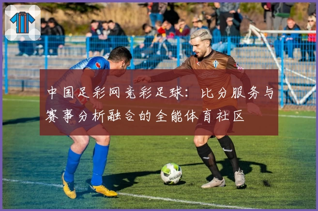 中国足彩网竞彩足球:比分服务与赛事分析融合的全能体育社区