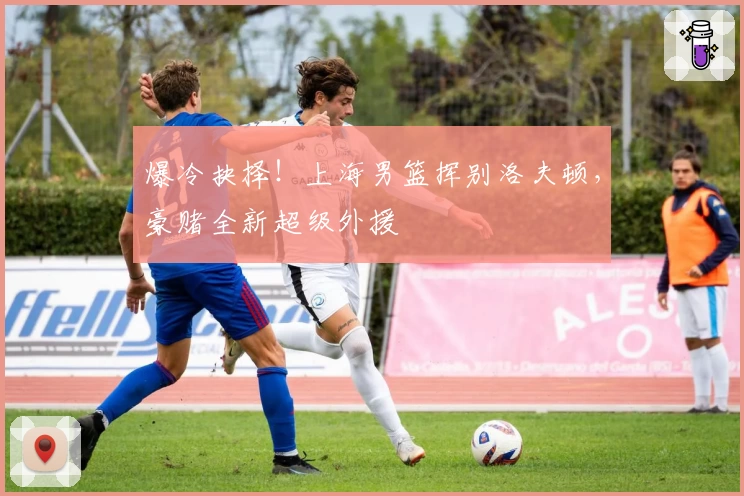 爆冷抉择！上海男篮挥别洛夫顿，豪赌全新超级外援