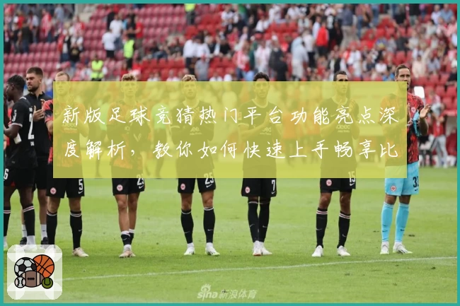 新版足球竞猜热门平台功能亮点深度解析，教你如何快速上手畅享比赛趣味