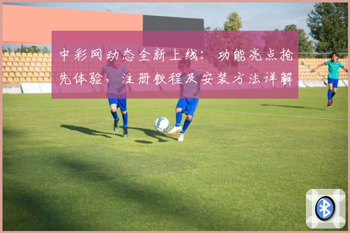 中彩网动态全新上线：功能亮点抢先体验，注册教程及安装方法详解