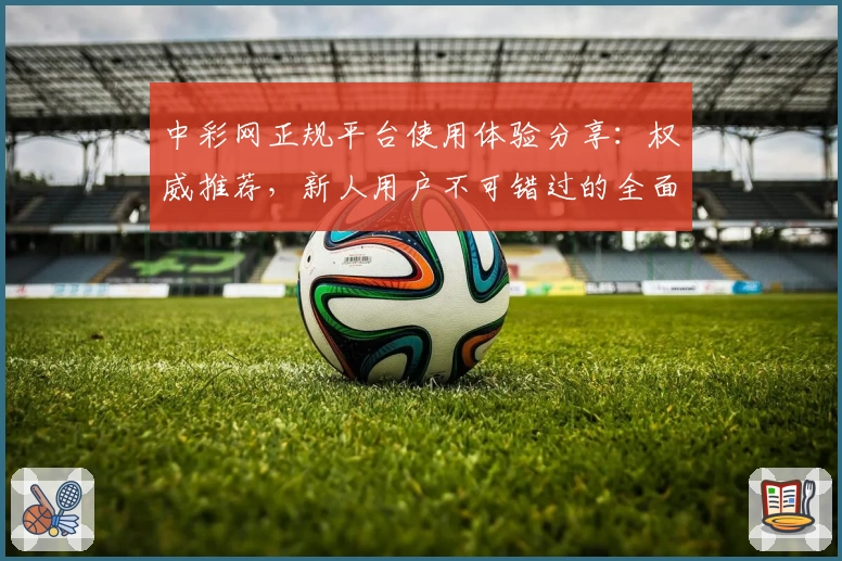 中彩网正规平台使用体验分享：权威推荐，新人用户不可错过的全面注册教程与功能亮点解析