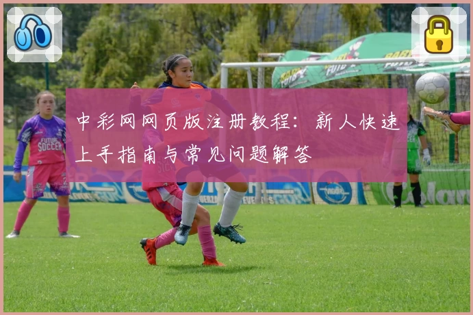 中彩网网页版注册教程：新人快速上手指南与常见问题解答