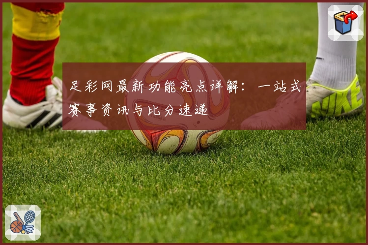 足彩网最新功能亮点详解：一站式赛事资讯与比分速递