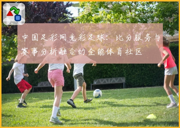 中国足彩网竞彩足球:比分服务与赛事分析融合的全能体育社区