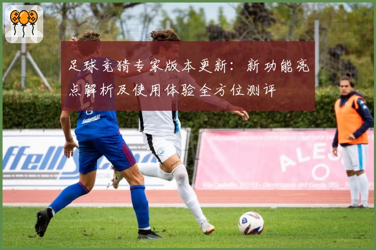 足球竞猜专家版本更新：新功能亮点解析及使用体验全方位测评