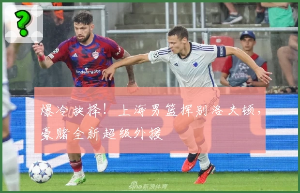 爆冷抉择！上海男篮挥别洛夫顿，豪赌全新超级外援