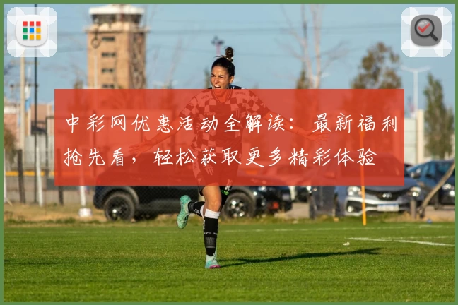 中彩网优惠活动全解读：最新福利抢先看，轻松获取更多精彩体验