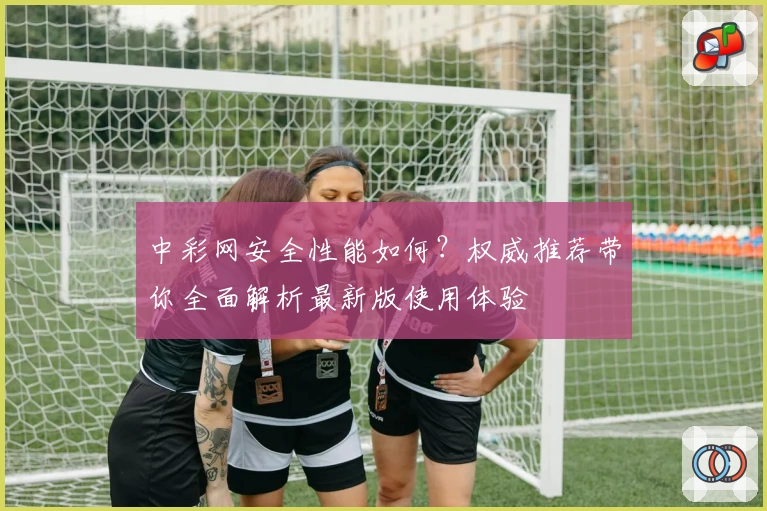 中彩网安全性能如何？权威推荐带你全面解析最新版使用体验