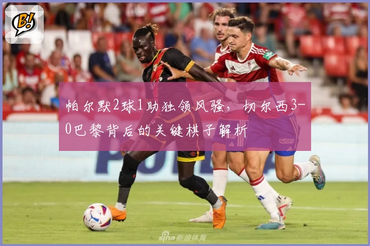 帕尔默2球1助独领风骚,切尔西3-0巴黎背后的关键棋子解析