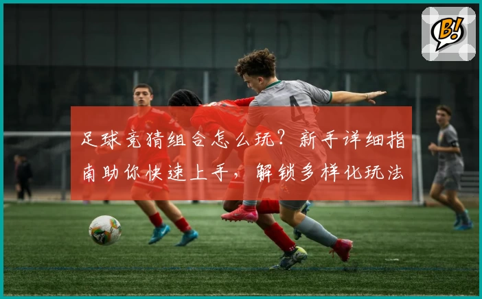 足球竞猜组合怎么玩？新手详细指南助你快速上手，解锁多样化玩法体验