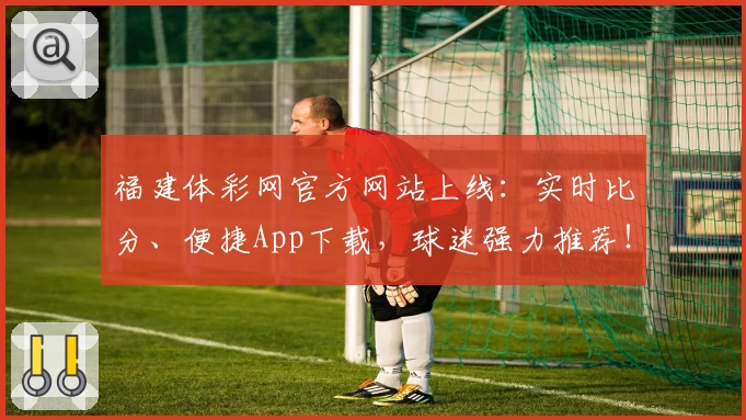 福建体彩网官方网站上线:实时比分、便捷App下载,球迷强力推荐!