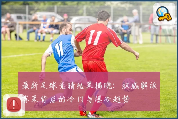 最新足球竞猜结果揭晓：权威解读赛果背后的冷门与爆冷趋势