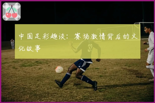 中国足彩趣谈:赛场激情背后的文化故事